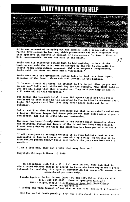 WHRAT YOU CAN DO T0 HELP  Sol1s was accused of catrying out the bosbing with a geoup called the  Feenta Ravolusionar Lo Bor cun, whlch promacrars fall o1 a totcoriar oall  that. operated 1n Chicazo in suppct of Indapantenca of fuerie Rico, = 37  UIS. coumonuealth. Ho one uas huet in the Biast  Solia and his attorneys denled that e had anything co de with the bombing ‘and 3aid the trial was an atteape by the FAI to Glscredit the Pusrto Rican.indepandence movament. Uniis ha supperts. indepsniv Solia sald that doss nok meke hin & "terrorist.  Sclis 8120 said the government vanted Solis to implicate doss Loper, dicactr of the Puscta Alcan Cultueal Contars in Che beabing.  “IL’s What T aald all along, an attempt to try to get other paople and €0 use me. Solls 3aid hile alting for the vardice. “The (Far} told ar youaza sil alone when they accasted me. Thay said you help us and oo Vil1"make a1l of this disappast~  BUt during the tuo-wesk trial, thee C1cisd that Solts confesaed Lo then aftar he was arcested in Fuscto Aico in Novesbat 1997 ELGht FBI agents testiiled that they mever heard Solis ask for on attocnay.  Solis testified that he never confessad and that he repastedly asked for  Louyar. Dafanse awyer Jod Stone pointed out that Seils never siomed o Contasaion, not dld he weite s o coofession.  The case has baen Flossly Watched In the Puscta. Rlcan ccmmunity shore the political stacus 4nd futuce of the Asland has long been duperes.  Almost avery day of the telal the courtroom has been packed with Sois suppctars.  “Iulil continue o struggle whather it be from behing a desk st the Univeraity Of Pusrto Rico o at home with sy fasily, of Mether 1t e  Cicn bahind prison bacs,~ Solis said barare the dury cane etk wioh o veraice.  "I an & £reo man. They can’t take that avay fcom me.®  Copyeiaht Chicago Teibune (c) 1999  In accordance WIth Title 17 U.5.c. section 107, this mateclal 15  distelbuted without charge or Profit to those who heve expeessed  otior  Intarest In caceiving this type of Information for non-peo(ls asmrreh amt ducatlonal pucporas enly.  People Agatnst Raciat Tecror (PAKT) FO Box 1055 Culver City cA 0231 Tellt 310-208-5003  E-mail; <pactzool LLD://puople.va.nediacna. nat pact 001/ rder oue quartarly Tlde:Jouenal of Mti-paciat’ Activizm,  hes  “Tutning b  Enl the cactst death 1  ity ¥  Tl Aoy sms AL  